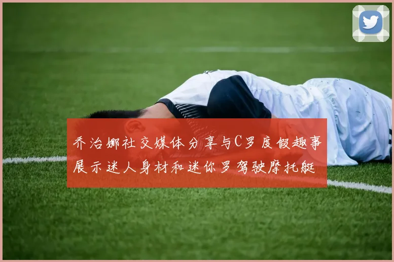 乔治娜社交媒体分享与C罗度假趣事展示迷人身材和迷你罗驾驶摩托艇的欢乐时光