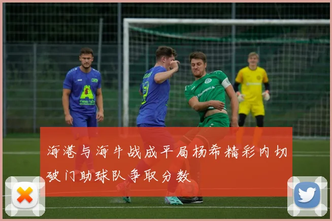 海港与海牛战成平局杨希精彩内切破门助球队争取分数