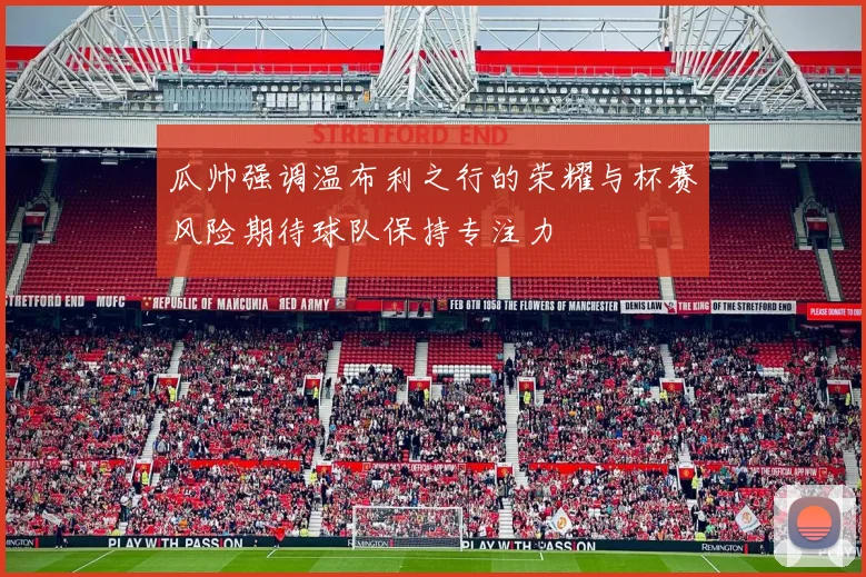 瓜帅强调温布利之行的荣耀与杯赛风险期待球队保持专注力