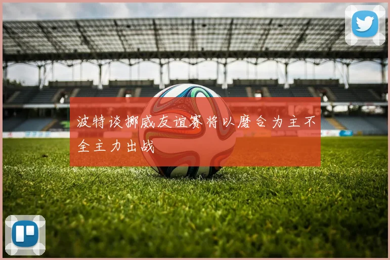 波特谈挪威友谊赛将以磨合为主不全主力出战