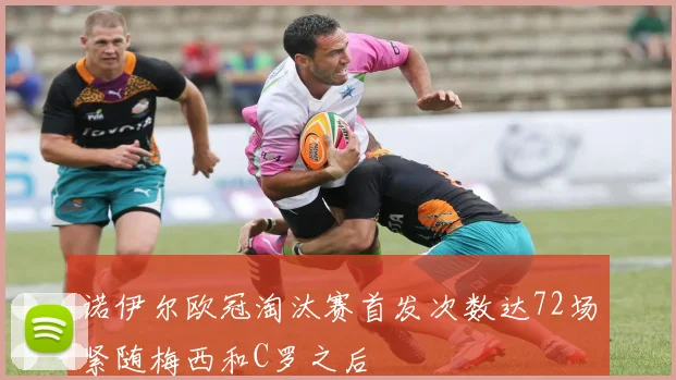 诺伊尔欧冠淘汰赛首发次数达72场紧随梅西和C罗之后