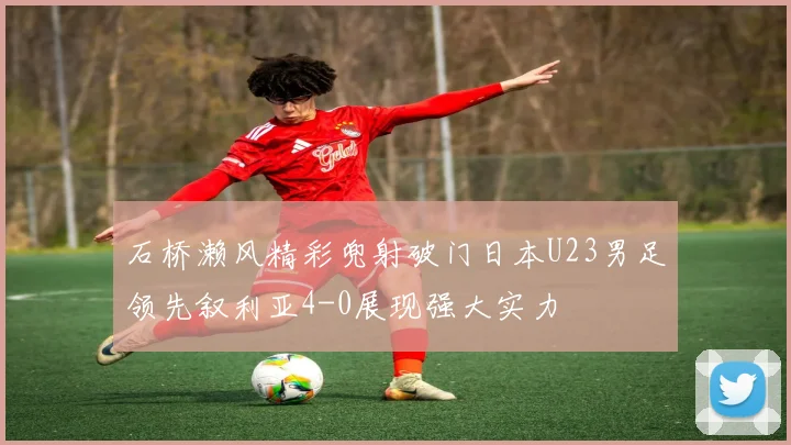 石桥濑风精彩兜射破门日本U23男足领先叙利亚4-0展现强大实力