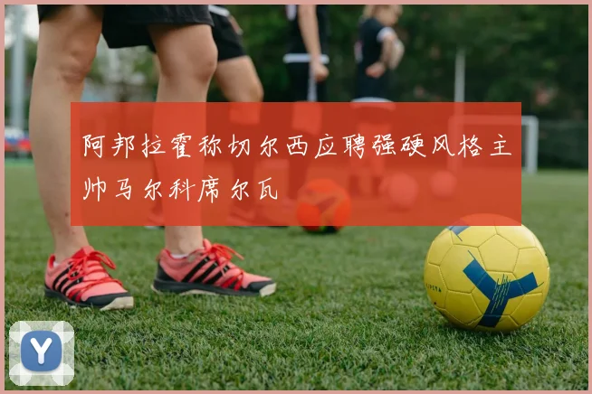 阿邦拉霍称切尔西应聘强硬风格主帅马尔科席尔瓦