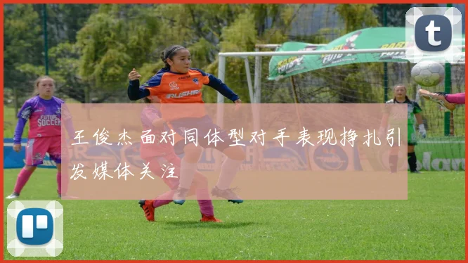 王俊杰面对同体型对手表现挣扎引发媒体关注