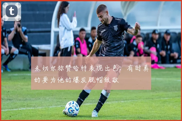 米切尔称赞哈特表现出色：有时真的要为他的爆发脱帽致敬