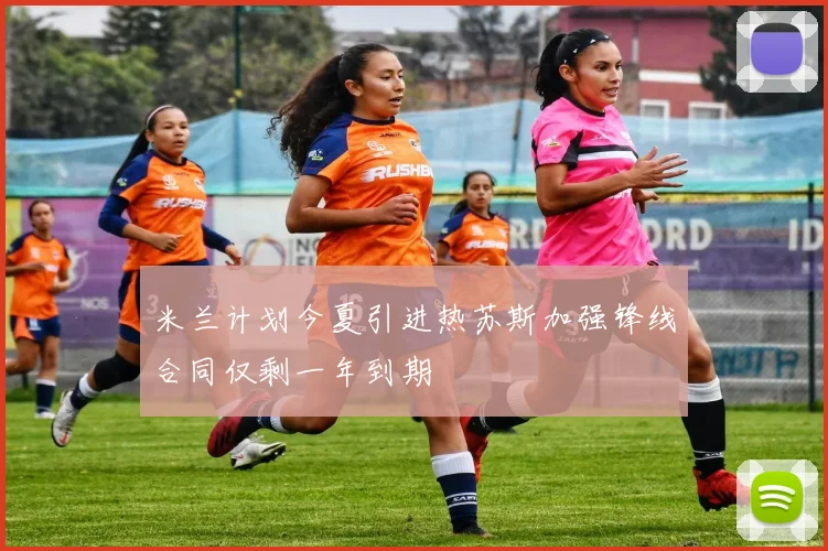 米兰计划今夏引进热苏斯加强锋线合同仅剩一年到期