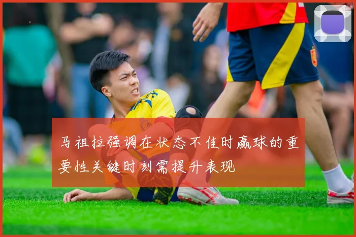 马祖拉强调在状态不佳时赢球的重要性关键时刻需提升表现
